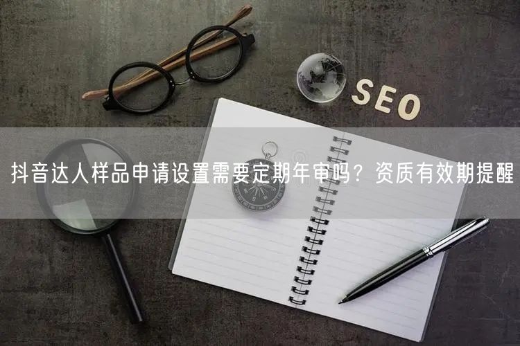 抖音达人样品申请设置需要定期年审吗？资质有效期提醒