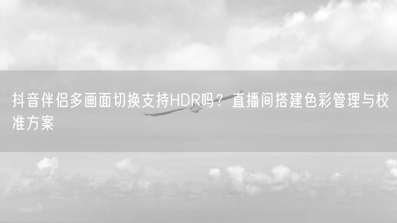 抖音伴侣多画面切换支持HDR吗？直播间搭建色彩管理与校准方案
