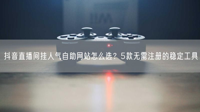抖音直播间挂人气自助网站怎么选？5款无需注册的稳定工具