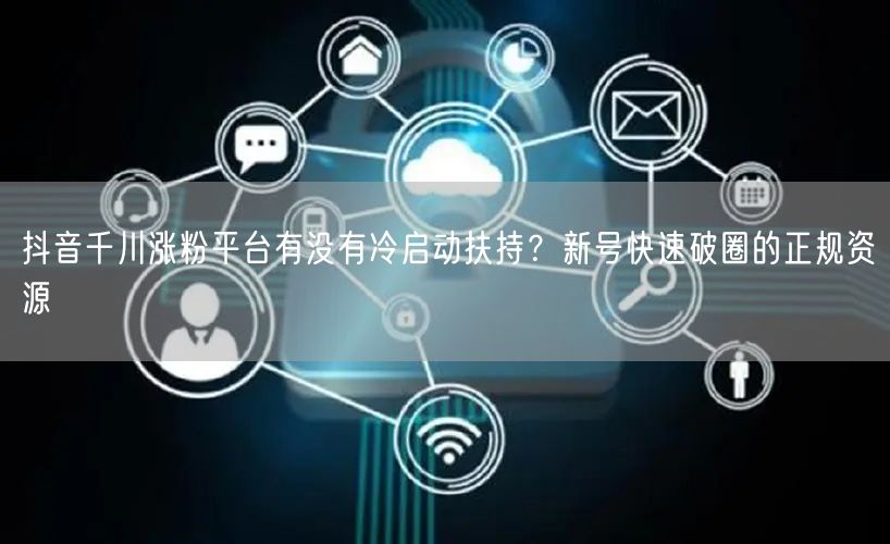 抖音千川涨粉平台有没有冷启动扶持？新号快速破圈的正规资源