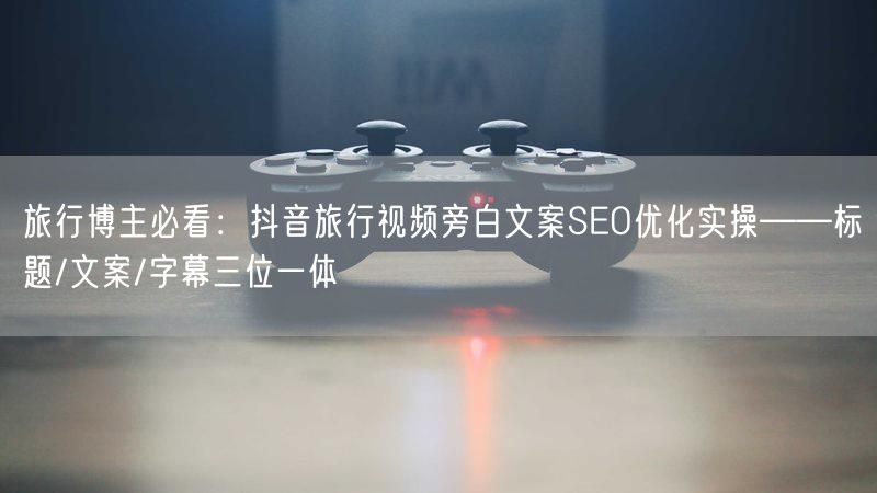 旅行博主必看：抖音旅行视频旁白文案SEO优化实操——标题/文案/字幕三位一体