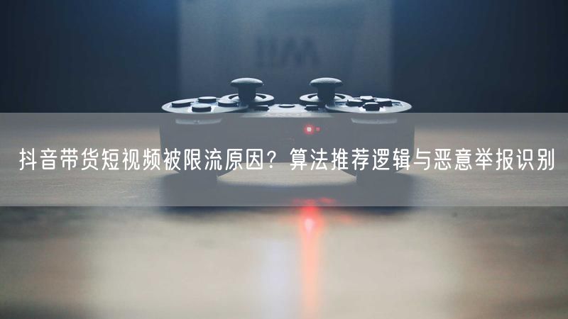 抖音带货短视频被限流原因？算法推荐逻辑与恶意举报识别