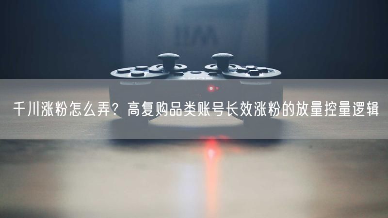 千川涨粉怎么弄？高复购品类账号长效涨粉的放量控量逻辑