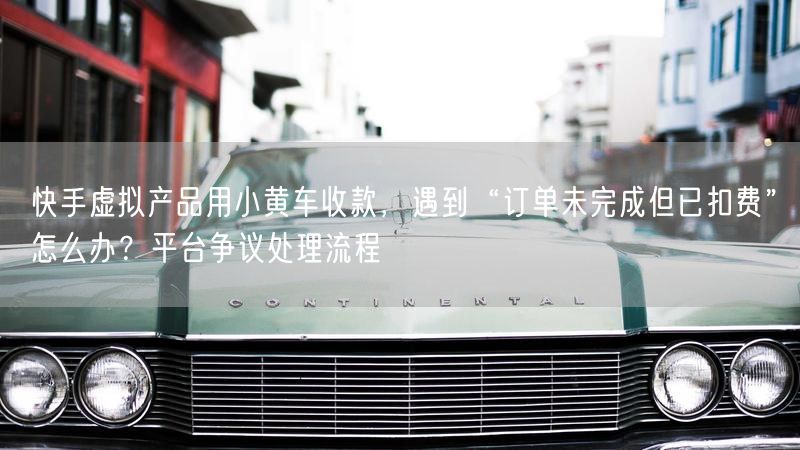 快手虚拟产品用小黄车收款，遇到“订单未完成但已扣费”怎么办？平台争议处理流程