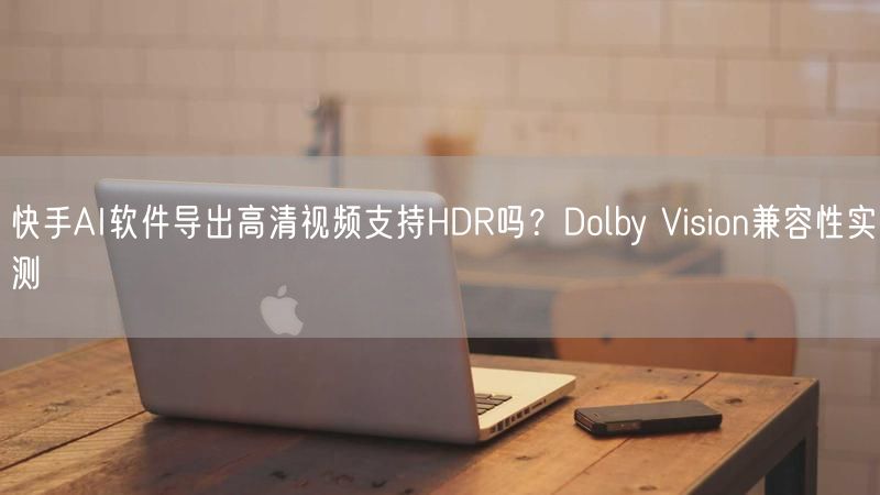 快手AI软件导出高清视频支持HDR吗？Dolby Vision兼容性实测