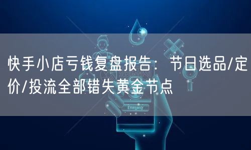 快手小店亏钱复盘报告：节日选品/定价/投流全部错失黄金节点