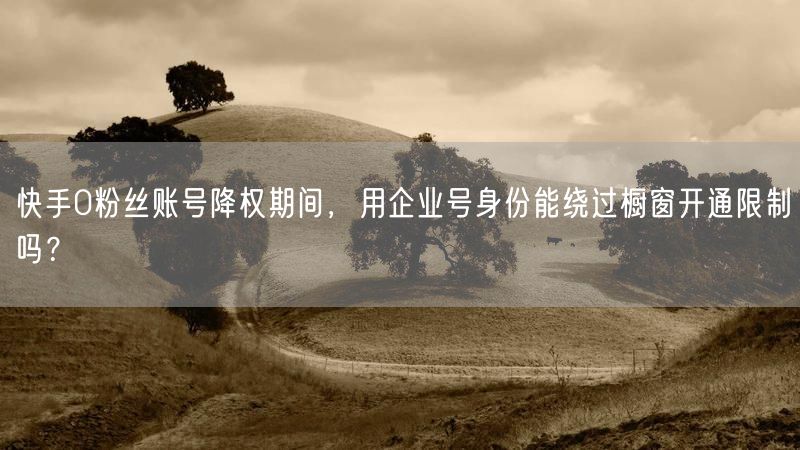 快手0粉丝账号降权期间，用企业号身份能绕过橱窗开通限制吗？
