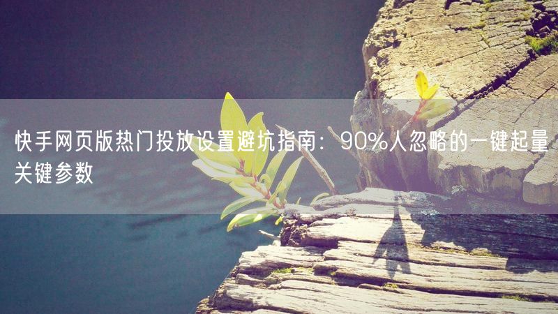 快手网页版热门投放设置避坑指南：90%人忽略的一键起量关键参数