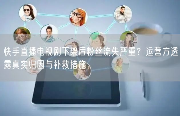 快手直播电视剧下架后粉丝流失严重？运营方透露真实归因与补救措施