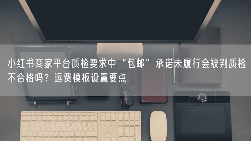 小红书商家平台质检要求中“包邮”承诺未履行会被判质检不合格吗？运费模板设置要点