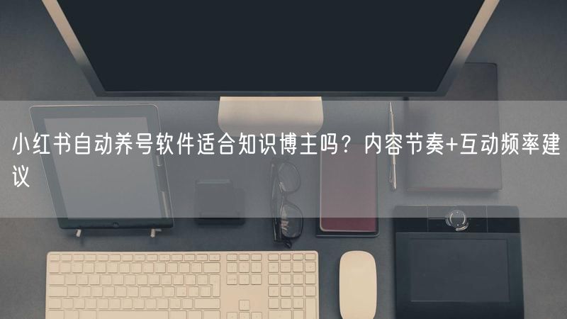 小红书自动养号软件适合知识博主吗？内容节奏+互动频率建议
