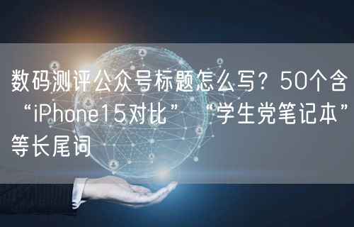 数码测评公众号标题怎么写？50个含“iPhone15对比”“学生党笔记本”等长尾词