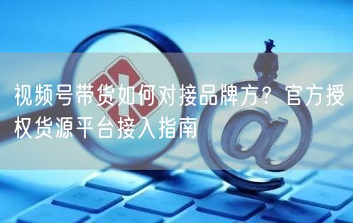 视频号带货如何对接品牌方？官方授权货源平台接入指南