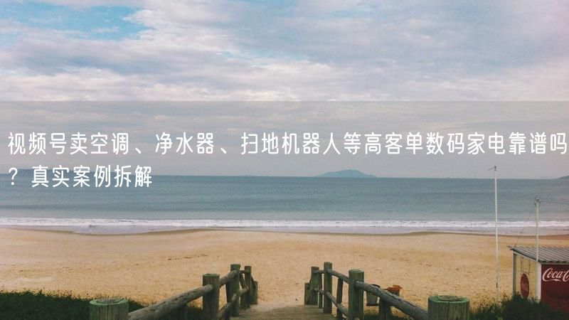 视频号卖空调、净水器、扫地机器人等高客单数码家电靠谱吗？真实案例拆解