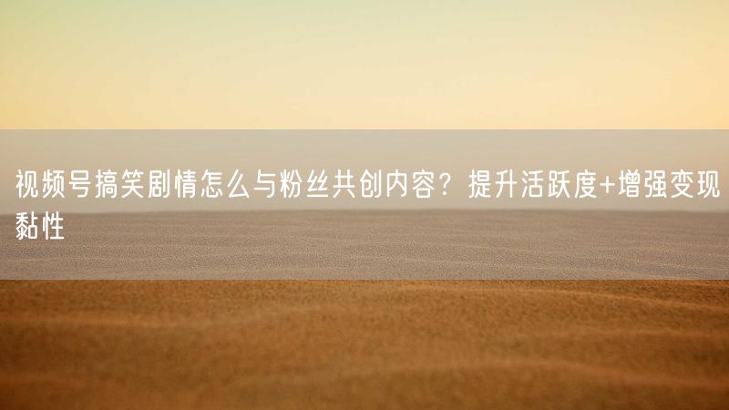 视频号搞笑剧情怎么与粉丝共创内容？提升活跃度+增强变现黏性