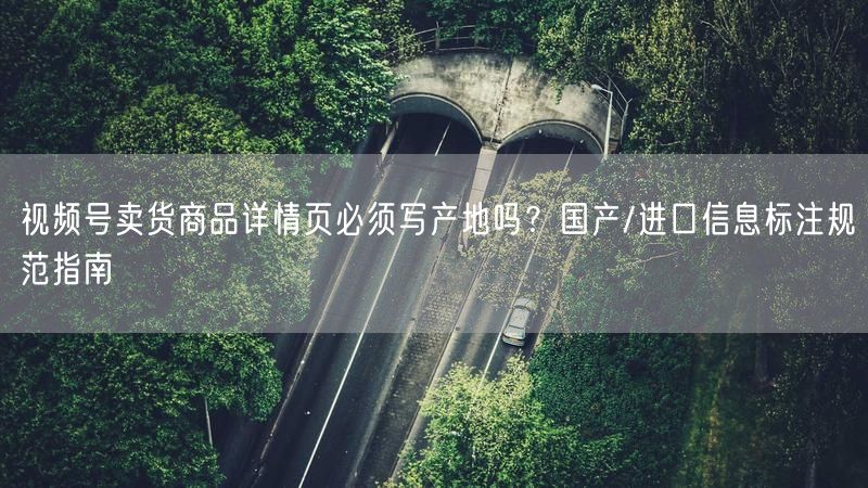 视频号卖货商品详情页必须写产地吗？国产/进口信息标注规范指南
