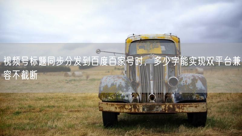 视频号标题同步分发到百度百家号时，多少字能实现双平台兼容不截断