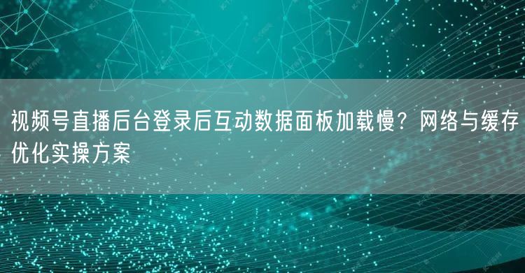 视频号直播后台登录后互动数据面板加载慢？网络与缓存优化实操方案