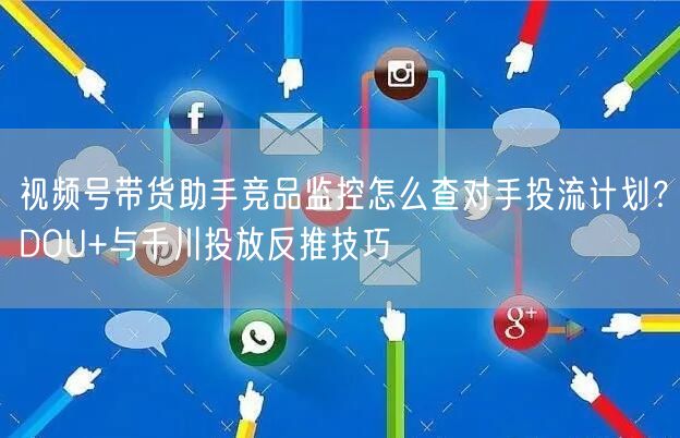 视频号带货助手竞品监控怎么查对手投流计划？DOU+与千川投放反推技巧