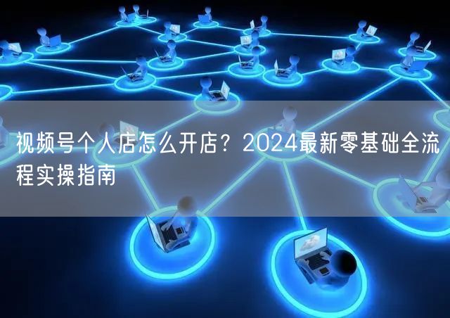 视频号个人店怎么开店？2024最新零基础全流程实操指南