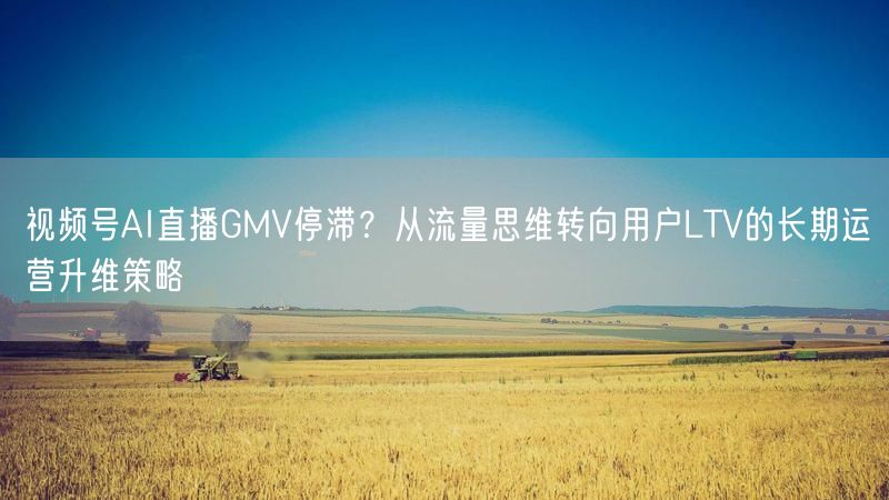 视频号AI直播GMV停滞？从流量思维转向用户LTV的长期运营升维策略