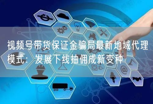 视频号带货保证金骗局最新地域代理模式：发展下线抽佣成新变种