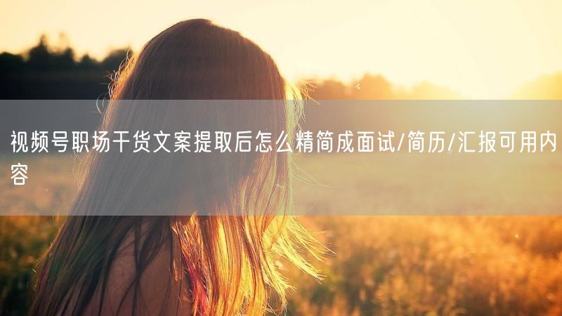 视频号职场干货文案提取后怎么精简成面试/简历/汇报可用内容