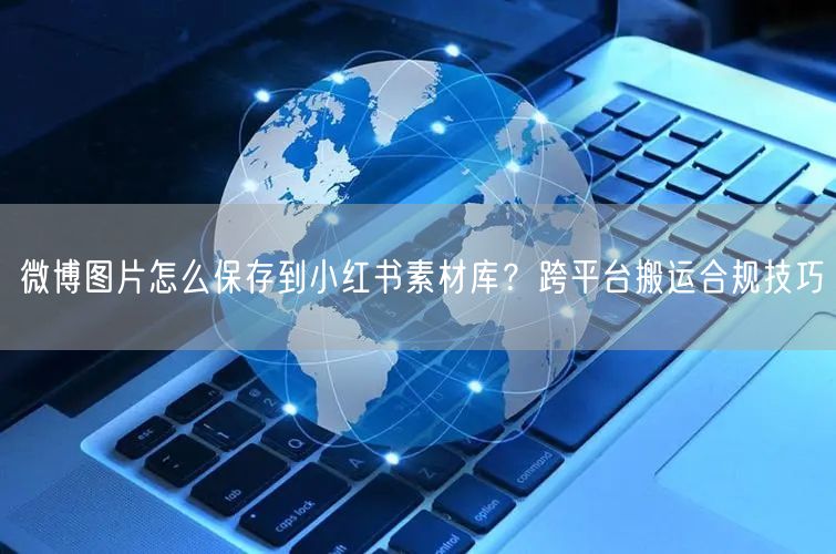 微博图片怎么保存到小红书素材库？跨平台搬运合规技巧