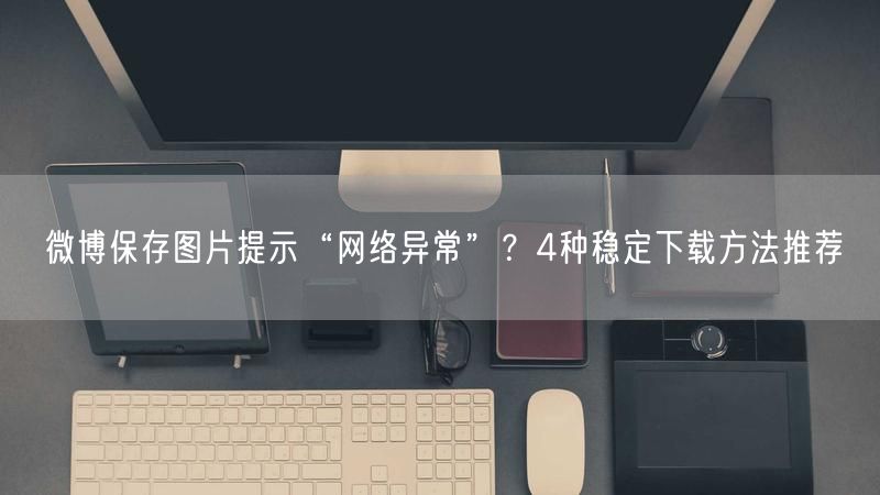 微博保存图片提示“网络异常”？4种稳定下载方法推荐