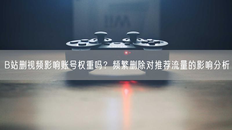 B站删视频影响账号权重吗？频繁删除对推荐流量的影响分析