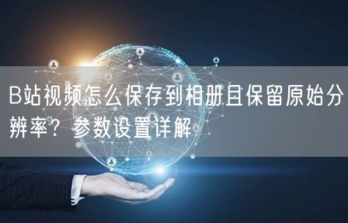 B站视频怎么保存到相册且保留原始分辨率？参数设置详解