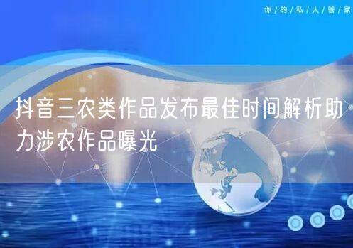 抖音三农类作品发布最佳时间解析助力涉农作品曝光