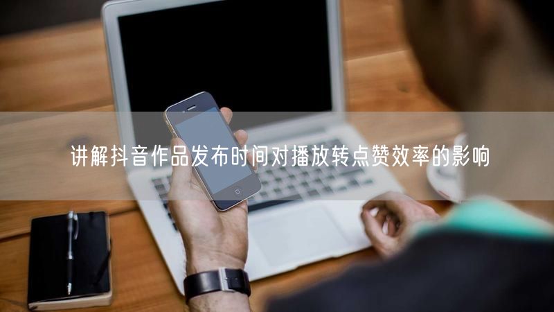 讲解抖音作品发布时间对播放转点赞效率的影响