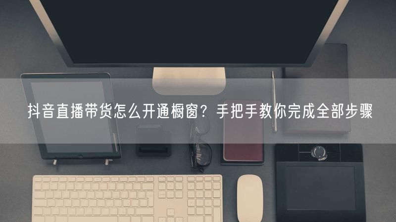 抖音直播带货怎么开通橱窗？手把手教你完成全部步骤