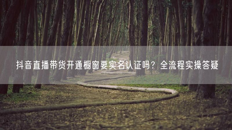 抖音直播带货开通橱窗要实名认证吗？全流程实操答疑