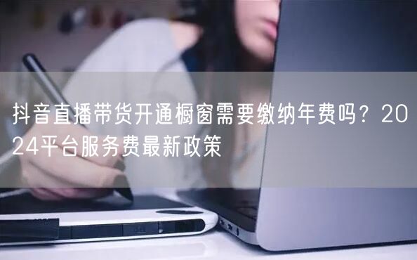 抖音直播带货开通橱窗需要缴纳年费吗？2024平台服务费最新政策