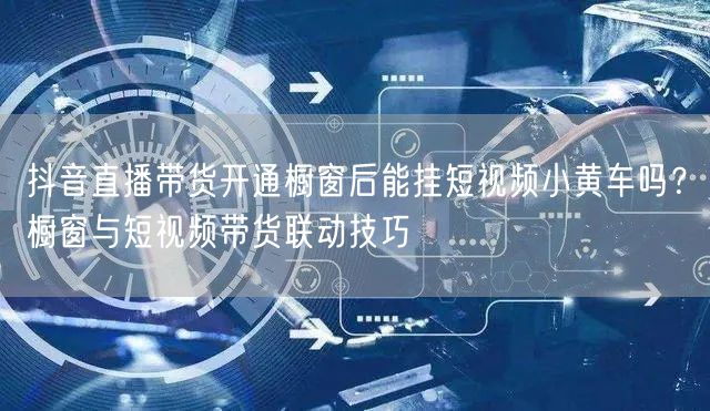 抖音直播带货开通橱窗后能挂短视频小黄车吗？橱窗与短视频带货联动技巧