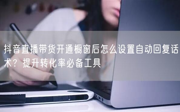 抖音直播带货开通橱窗后怎么设置自动回复话术？提升转化率必备工具