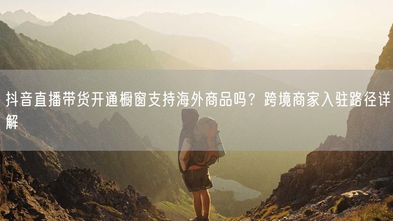 抖音直播带货开通橱窗支持海外商品吗？跨境商家入驻路径详解