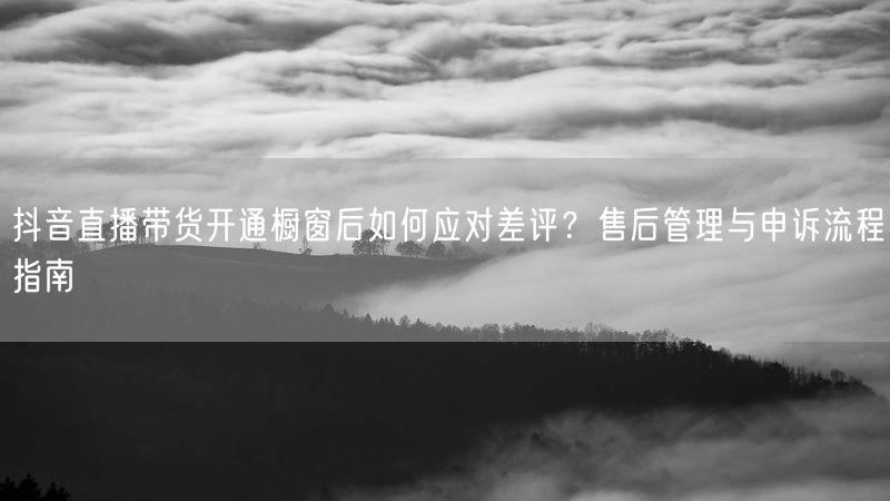 抖音直播带货开通橱窗后如何应对差评？售后管理与申诉流程指南
