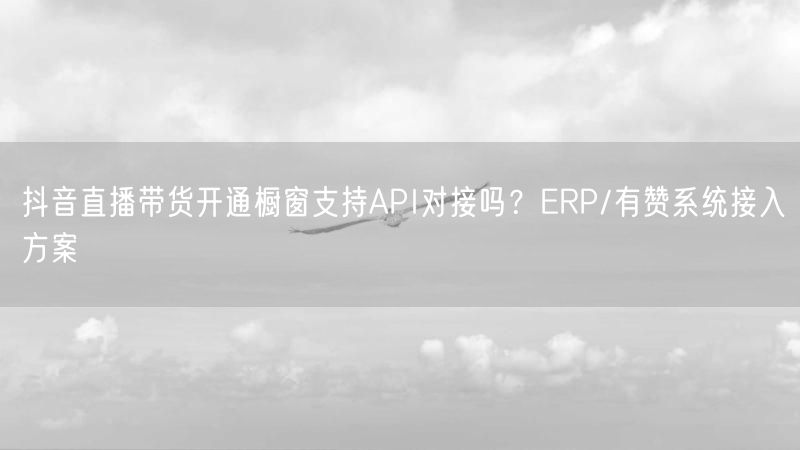抖音直播带货开通橱窗支持API对接吗？ERP/有赞系统接入方案