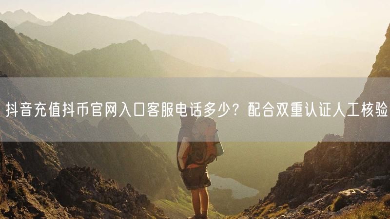 抖音充值抖币官网入口客服电话多少？配合双重认证人工核验